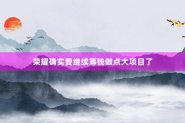 荣耀确实要继续筹钱做点大项目了