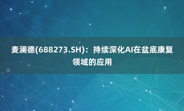 麦澜德(688273.SH)：持续深化AI在盆底康复领域的应用