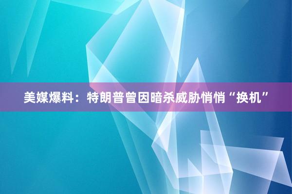 美媒爆料：特朗普曾因暗杀威胁悄悄“换机”
