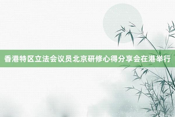 香港特区立法会议员北京研修心得分享会在港举行