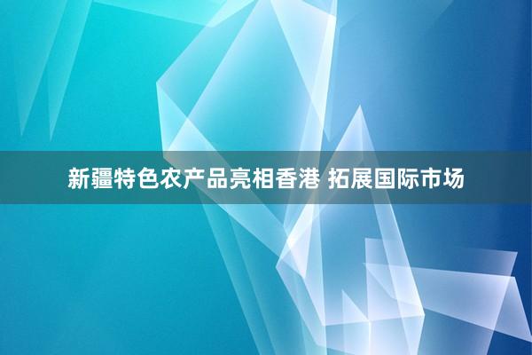 新疆特色农产品亮相香港 拓展国际市场