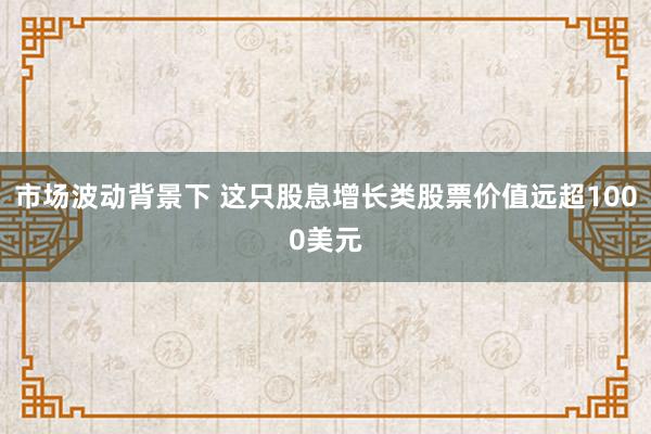 市场波动背景下 这只股息增长类股票价值远超1000美元