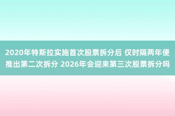2020年特斯拉实施首次股票拆分后 仅时隔两年便推出第二次拆分 2026年会迎来第三次股票拆分吗