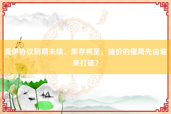 美伊协议到期未续、库存将至，油价的僵局先由谁来打破？