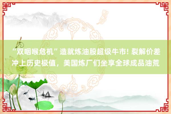 “双咽喉危机”造就炼油股超级牛市! 裂解价差冲上历史极值,美国炼厂们坐享全球成品油荒