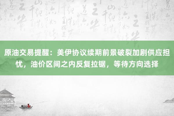 原油交易提醒：美伊协议续期前景破裂加剧供应担忧，油价区间之内反复拉锯，等待方向选择