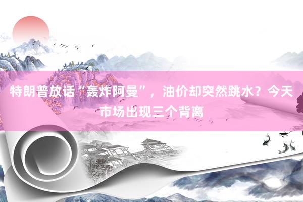 特朗普放话“轰炸阿曼”，油价却突然跳水？今天市场出现三个背离