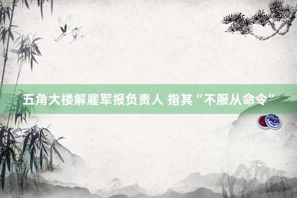 五角大楼解雇军报负责人 指其“不服从命令”