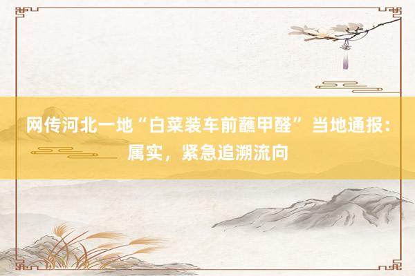 网传河北一地“白菜装车前蘸甲醛” 当地通报：属实，紧急追溯流向