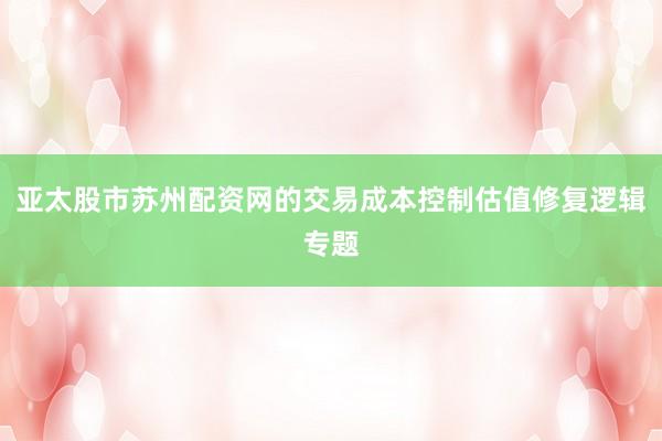 亚太股市苏州配资网的交易成本控制估值修复逻辑专题