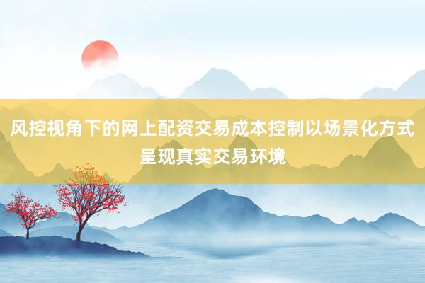 风控视角下的网上配资交易成本控制以场景化方式呈现真实交易环境