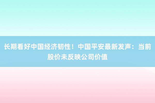 长期看好中国经济韧性！中国平安最新发声：当前股价未反映公司价值