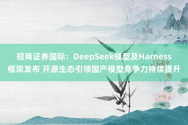 招商证券国际：DeepSeek模型及Harness框架发布 开源生态引领国产模型竞争力持续提升
