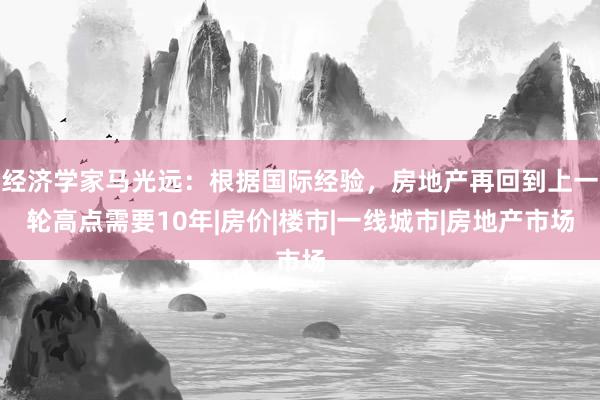 经济学家马光远：根据国际经验，房地产再回到上一轮高点需要10年|房价|楼市|一线城市|房地产市场