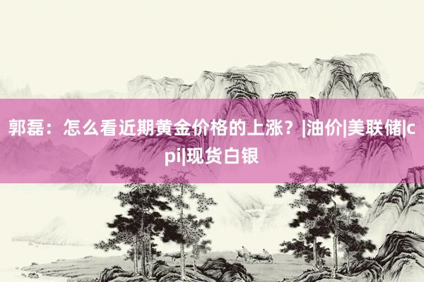 郭磊：怎么看近期黄金价格的上涨？|油价|美联储|cpi|现货白银