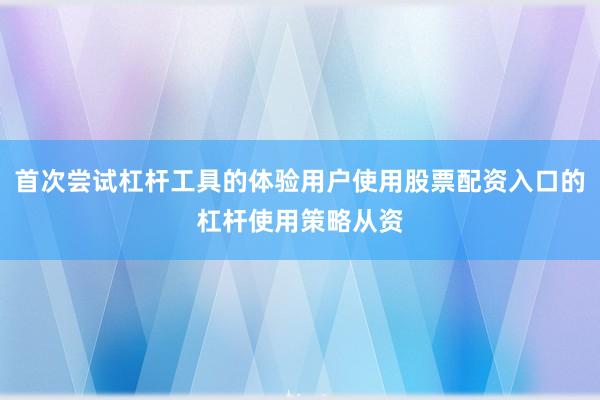首次尝试杠杆工具的体验用户使用股票配资入口的杠杆使用策略从资