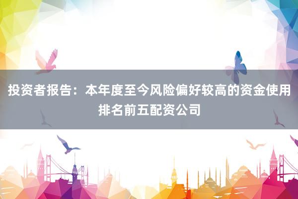 投资者报告：本年度至今风险偏好较高的资金使用排名前五配资公司