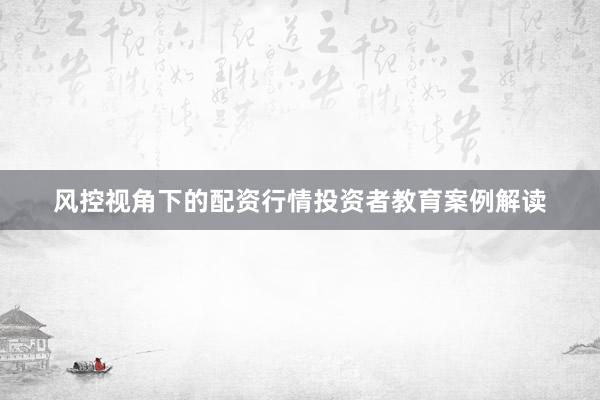 风控视角下的配资行情投资者教育案例解读