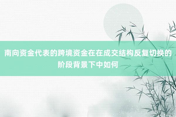 南向资金代表的跨境资金在在成交结构反复切换的阶段背景下中如何