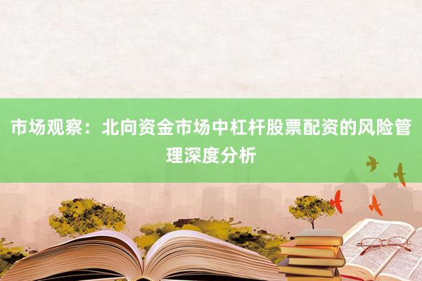市场观察：北向资金市场中杠杆股票配资的风险管理深度分析