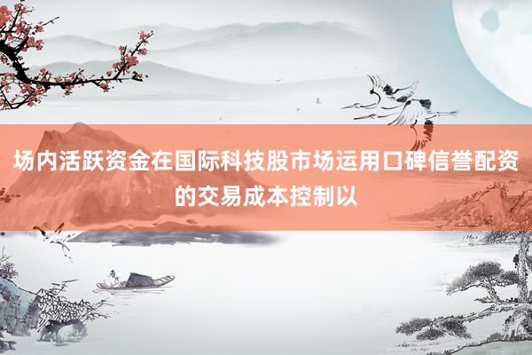 场内活跃资金在国际科技股市场运用口碑信誉配资的交易成本控制以