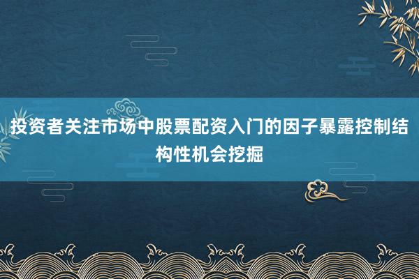 投资者关注市场中股票配资入门的因子暴露控制结构性机会挖掘