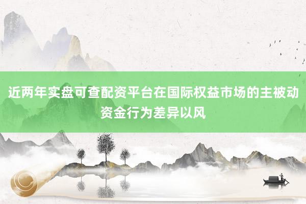 近两年实盘可查配资平台在国际权益市场的主被动资金行为差异以风