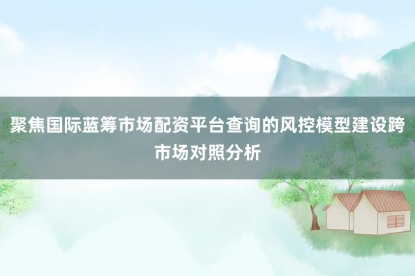 聚焦国际蓝筹市场配资平台查询的风控模型建设跨市场对照分析