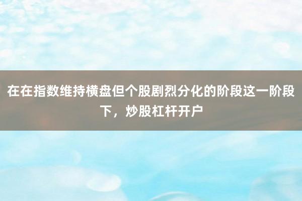 在在指数维持横盘但个股剧烈分化的阶段这一阶段下，炒股杠杆开户
