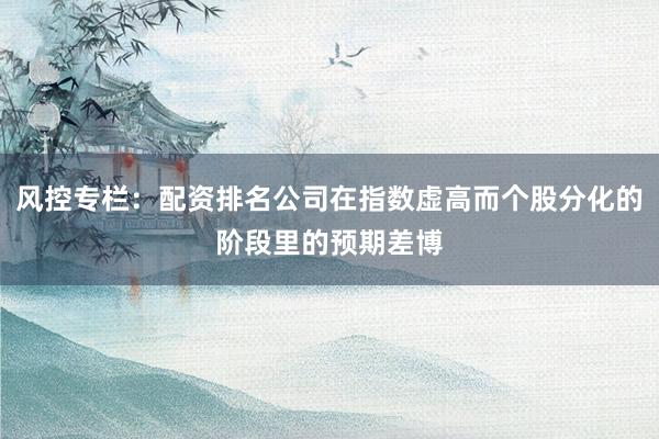 风控专栏：配资排名公司在指数虚高而个股分化的阶段里的预期差博