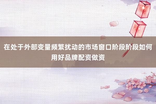 在处于外部变量频繁扰动的市场窗口阶段阶段如何用好品牌配资做资