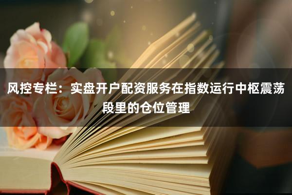 风控专栏：实盘开户配资服务在指数运行中枢震荡段里的仓位管理