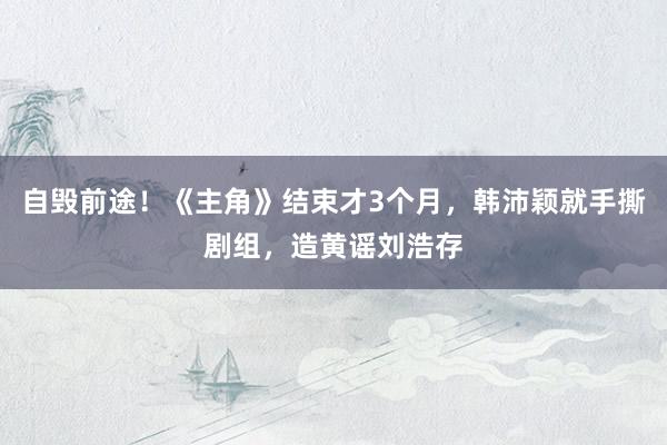 自毁前途!《主角》结束才3个月,韩沛颖就手撕剧组,造黄谣刘浩存