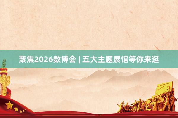 聚焦2026数博会 | 五大主题展馆等你来逛