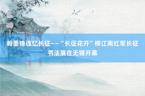 翰墨铸魂忆长征——“长征花开”柳江南红军长征书法展在无锡开幕