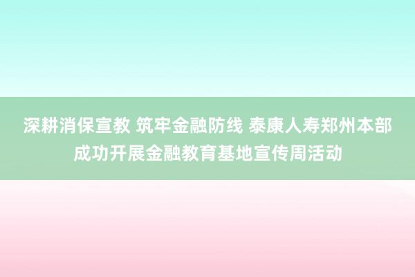 深耕消保宣教 筑牢金融防线 泰康人寿郑州本部成功开展金融教育基地宣传周活动