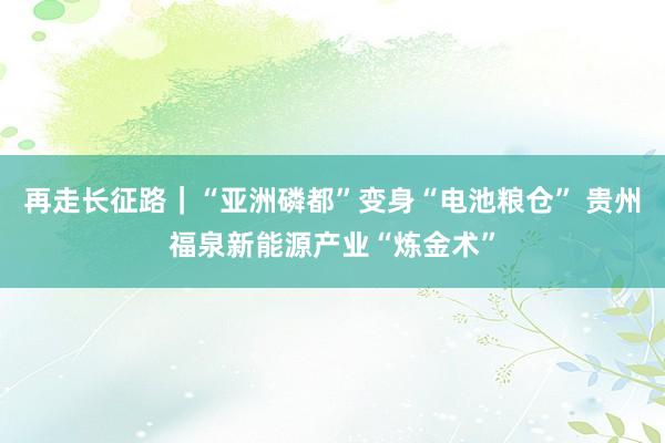 再走长征路｜“亚洲磷都”变身“电池粮仓” 贵州福泉新能源产业“炼金术”