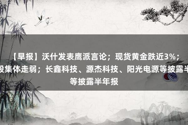 【早报】沃什发表鹰派言论；现货黄金跌近3%；芯片股集体走弱；长鑫科技、源杰科技、阳光电源等披露半年报