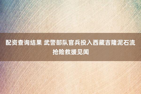 配资查询结果 武警部队官兵投入西藏吉隆泥石流抢险救援见闻
