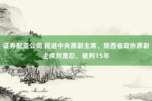 证券配资公司 民进中央原副主席、陕西省政协原副主席刘宽忍,被判15年
