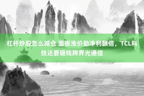 杠杆炒股怎么减仓 面板涨价助净利翻倍，TCL科技还要砸钱跨界光通信