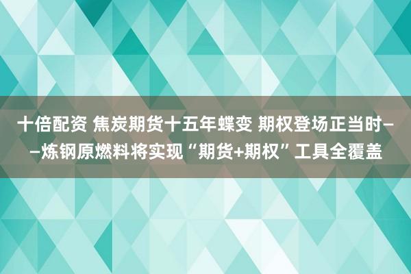 十倍配资 焦炭期货十五年蝶变 期权登场正当时——炼钢原燃料将实现“期货+期权”工具全覆盖