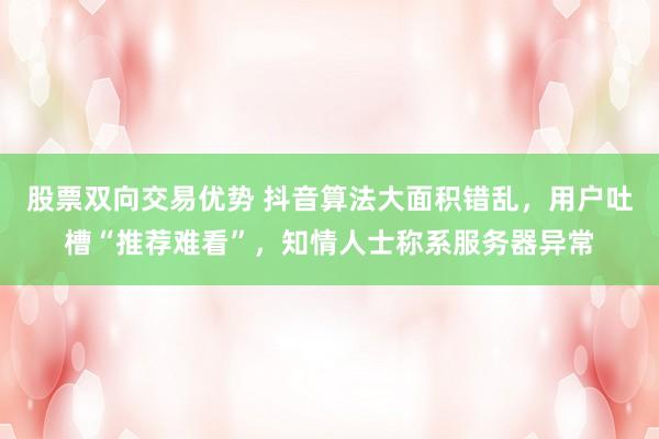 股票双向交易优势 抖音算法大面积错乱，用户吐槽“推荐难看”，知情人士称系服务器异常