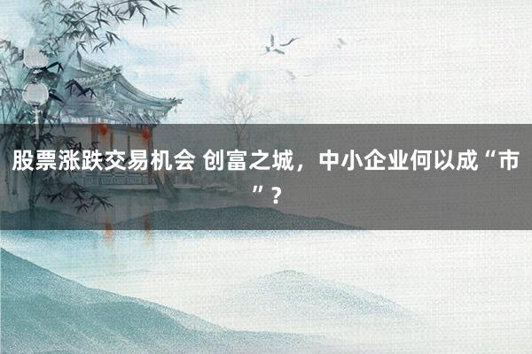 股票涨跌交易机会 创富之城，中小企业何以成“市”？