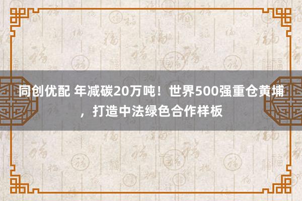 同创优配 年减碳20万吨！世界500强重仓黄埔，打造中法绿色合作样板