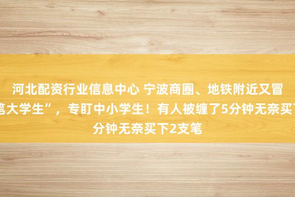 河北配资行业信息中心 宁波商圈、地铁附近又冒出“卖笔大学生”，专盯中小学生！有人被缠了5分钟无奈买下2支笔