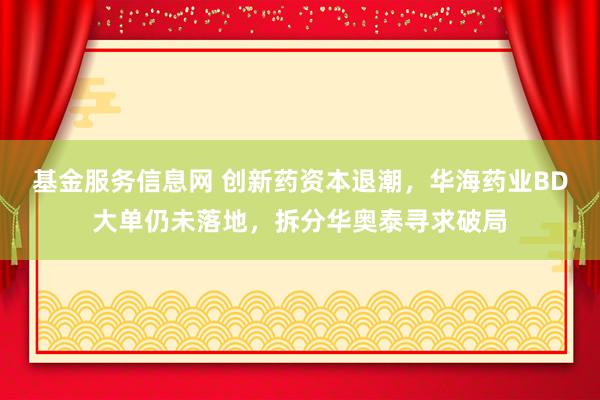 基金服务信息网 创新药资本退潮，华海药业BD大单仍未落地，拆分华奥泰寻求破局