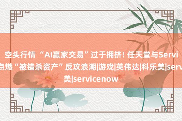 空头行情 “AI赢家交易”过于拥挤! 任天堂与ServiceNow点燃“被错杀资产”反攻浪潮|游戏|英伟达|科乐美|servicenow