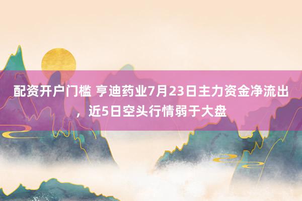 配资开户门槛 亨迪药业7月23日主力资金净流出，近5日空头行情弱于大盘