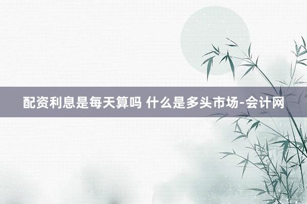 配资利息是每天算吗 什么是多头市场-会计网